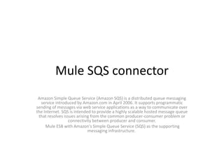 Mule SQS connector
Amazon Simple Queue Service (Amazon SQS) is a distributed queue messaging
service introduced by Amazon.com in April 2006. It supports programmatic
sending of messages via web service applications as a way to communicate over
the Internet. SQS is intended to provide a highly scalable hosted message queue
that resolves issues arising from the common producer-consumer problem or
connectivity between producer and consumer.
Mule ESB with Amazon's Simple Queue Service (SQS) as the supporting
messaging infrastructure.
 