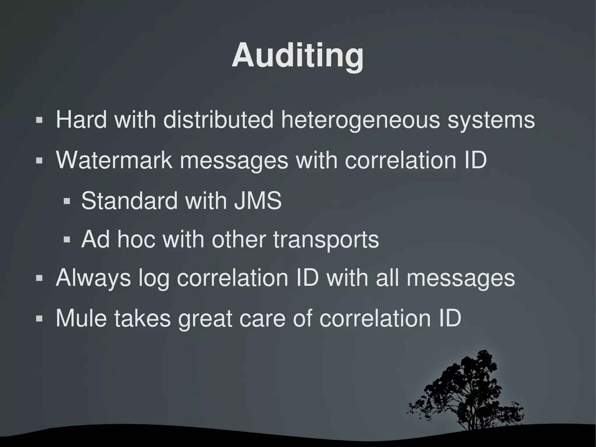 Auditing
   Hard with distributed heterogeneous systems
   Watermark messages with correlation ID
       Standard with JMS
       Ad hoc with other transports
   Always log correlation ID with all messages
   Mule takes great care of correlation ID



                       
 