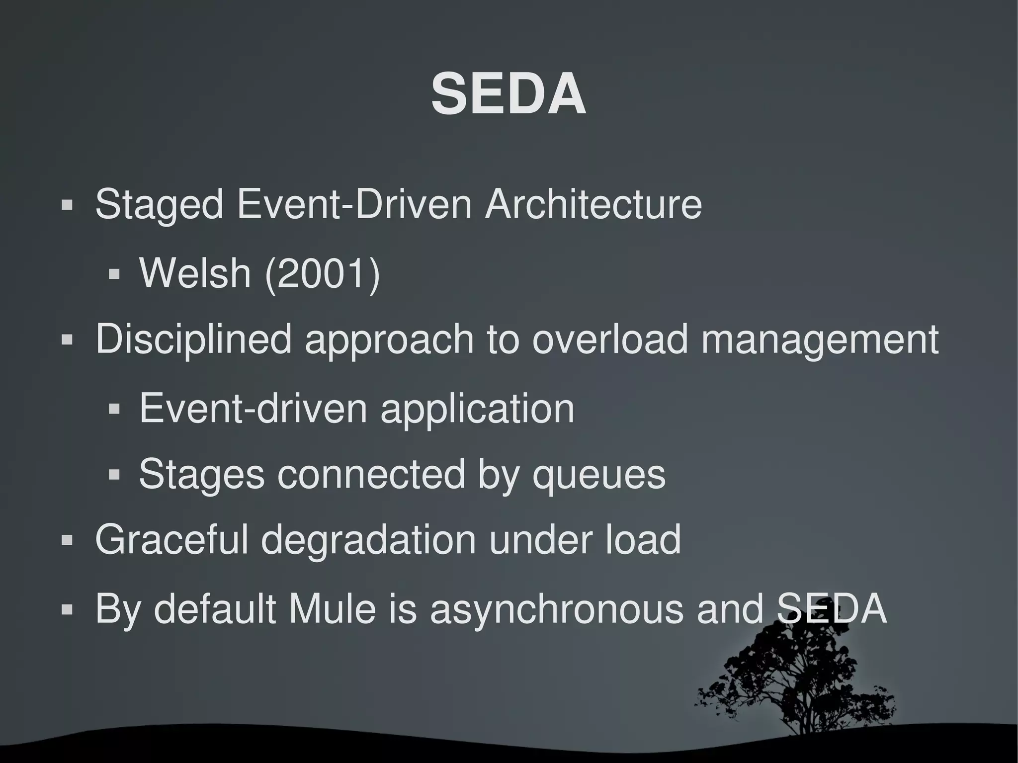 SEDA
   Staged Event­Driven Architecture
       Welsh (2001)
   Disciplined approach to overload management
       Event­driven application
       Stages connected by queues
   Graceful degradation under load
   By default Mule is asynchronous and SEDA


                        
 