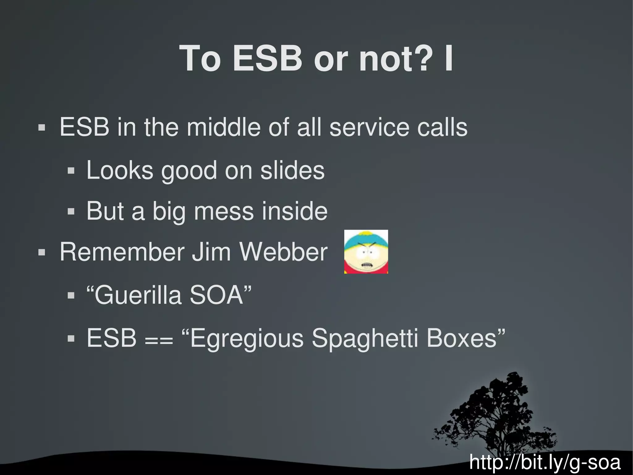 To ESB or not? I
   ESB in the middle of all service calls
       Looks good on slides
       But a big mess inside
   Remember Jim Webber
       “Guerilla SOA”
       ESB == “Egregious Spaghetti Boxes”



                                             http://bit.ly/g­soa
 