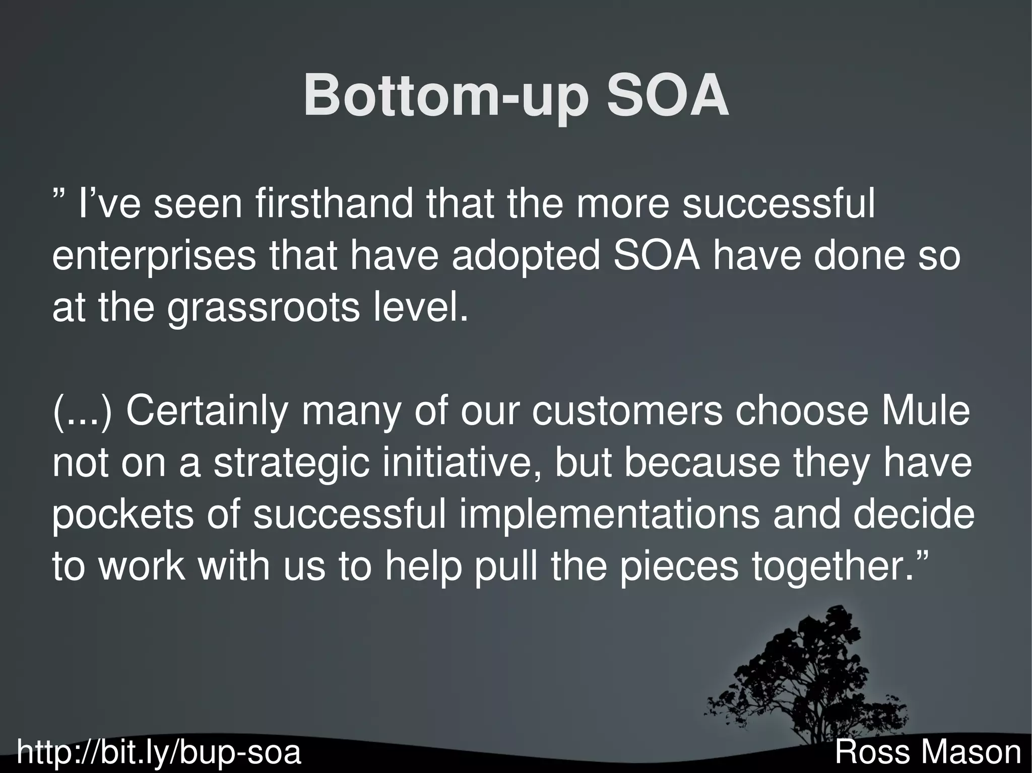 Bottom­up SOA
  ” I’ve seen firsthand that the more successful
  enterprises that have adopted SOA have done so
  at the grassroots level.

  (...) Certainly many of our customers choose Mule
  not on a strategic initiative, but because they have
  pockets of successful implementations and decide
  to work with us to help pull the pieces together.”



http://bit.ly/bup­soa
                                              Ross Mason
 