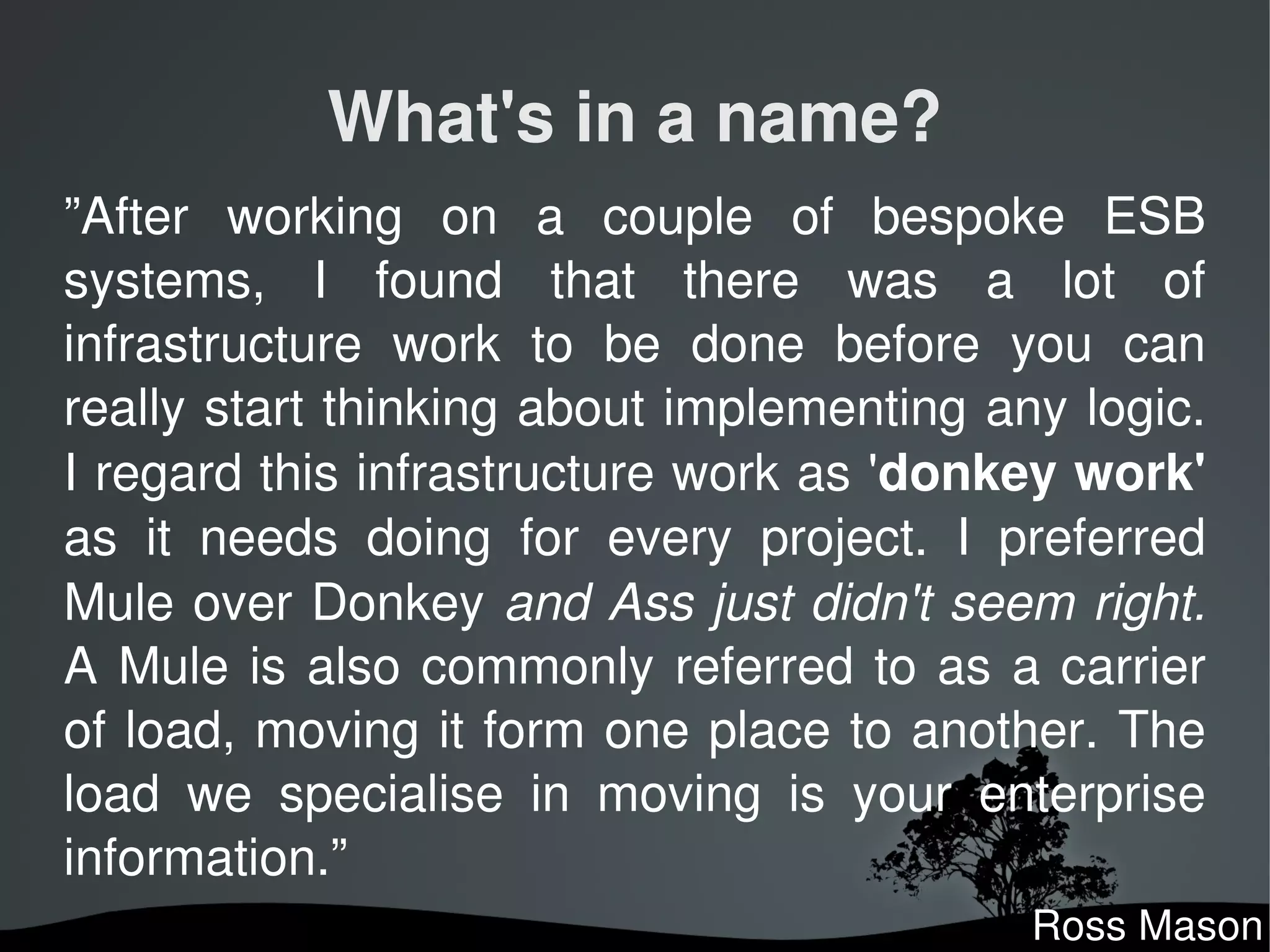 What's in a name?
”After  working  on  a  couple  of  bespoke  ESB 
systems,  I  found  that  there  was  a  lot  of 
infrastructure  work  to  be  done  before  you  can 
really start thinking about implementing any logic. 
I regard this infrastructure work as 'donkey work'
as  it  needs  doing  for  every  project.  I  preferred 
Mule over Donkey and Ass just didn't seem right.
A  Mule  is  also  commonly  referred  to  as  a  carrier 
of load, moving it form one place to another. The 
load  we  specialise  in  moving  is  your  enterprise 
information.”
                                                Ross Mason
 