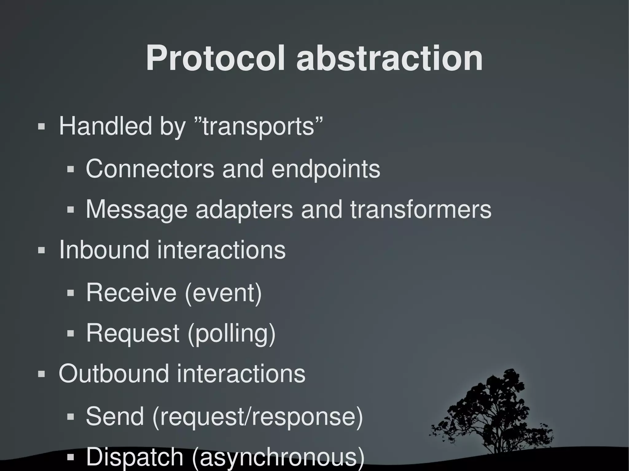 Protocol abstraction
   Handled by ”transports”
       Connectors and endpoints
       Message adapters and transformers
   Inbound interactions
       Receive (event)
       Request (polling)
   Outbound interactions
       Send (request/response)
       Dispatch (asynchronous)
                       
 