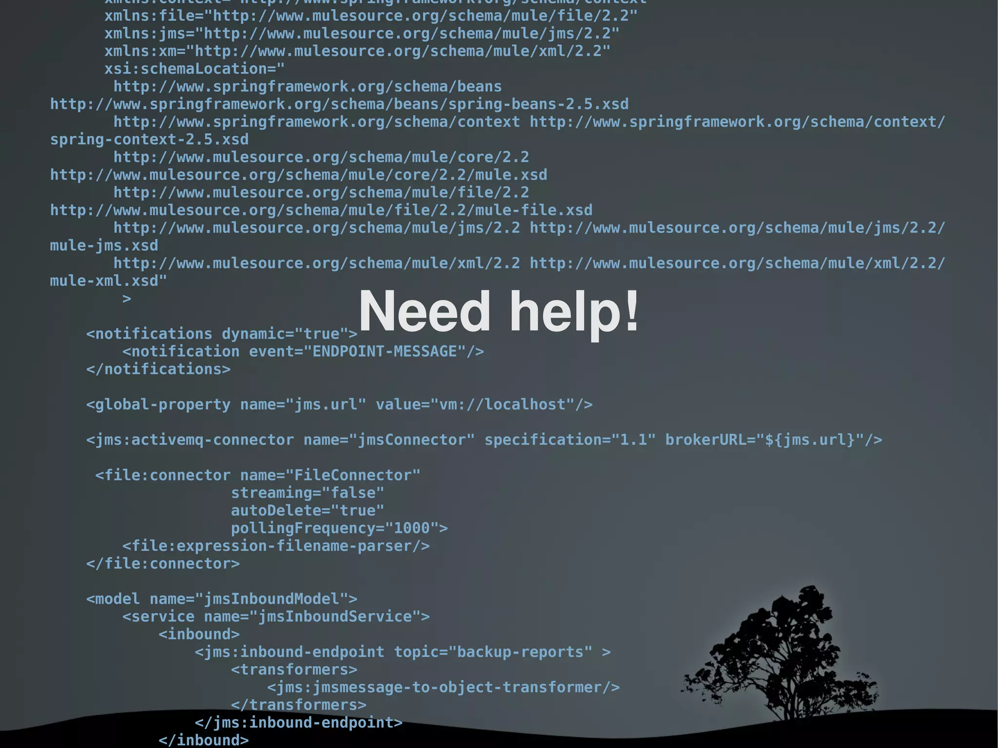 xmlns:context="http://www.springframework.org/schema/context"
      xmlns:file="http://www.mulesource.org/schema/mule/file/2.2"
      xmlns:jms="http://www.mulesource.org/schema/mule/jms/2.2"
      xmlns:xm="http://www.mulesource.org/schema/mule/xml/2.2"
      xsi:schemaLocation="
       http://www.springframework.org/schema/beans
http://www.springframework.org/schema/beans/spring-beans-2.5.xsd
       http://www.springframework.org/schema/context http://www.springframework.org/schema/context/
spring-context-2.5.xsd
       http://www.mulesource.org/schema/mule/core/2.2
http://www.mulesource.org/schema/mule/core/2.2/mule.xsd
       http://www.mulesource.org/schema/mule/file/2.2
http://www.mulesource.org/schema/mule/file/2.2/mule-file.xsd
       http://www.mulesource.org/schema/mule/jms/2.2 http://www.mulesource.org/schema/mule/jms/2.2/
mule-jms.xsd
       http://www.mulesource.org/schema/mule/xml/2.2 http://www.mulesource.org/schema/mule/xml/2.2/
mule-xml.xsd"
        >

   <notifications dynamic="true">
                                 Need help!
       <notification event="ENDPOINT-MESSAGE"/>
   </notifications>

   <global-property name="jms.url" value="vm://localhost"/>

   <jms:activemq-connector name="jmsConnector" specification="1.1" brokerURL="${jms.url}"/>

    <file:connector name="FileConnector"
                   streaming="false"
                   autoDelete="true"
                   pollingFrequency="1000">
       <file:expression-filename-parser/>
   </file:connector>

   <model name="jmsInboundModel">
       <service name="jmsInboundService">
           <inbound>
               <jms:inbound-endpoint topic="backup-reports" >
                   <transformers>
                       <jms:jmsmessage-to-object-transformer/>
                   </transformers>
               </jms:inbound-endpoint>
              
           </inbound>                  
 