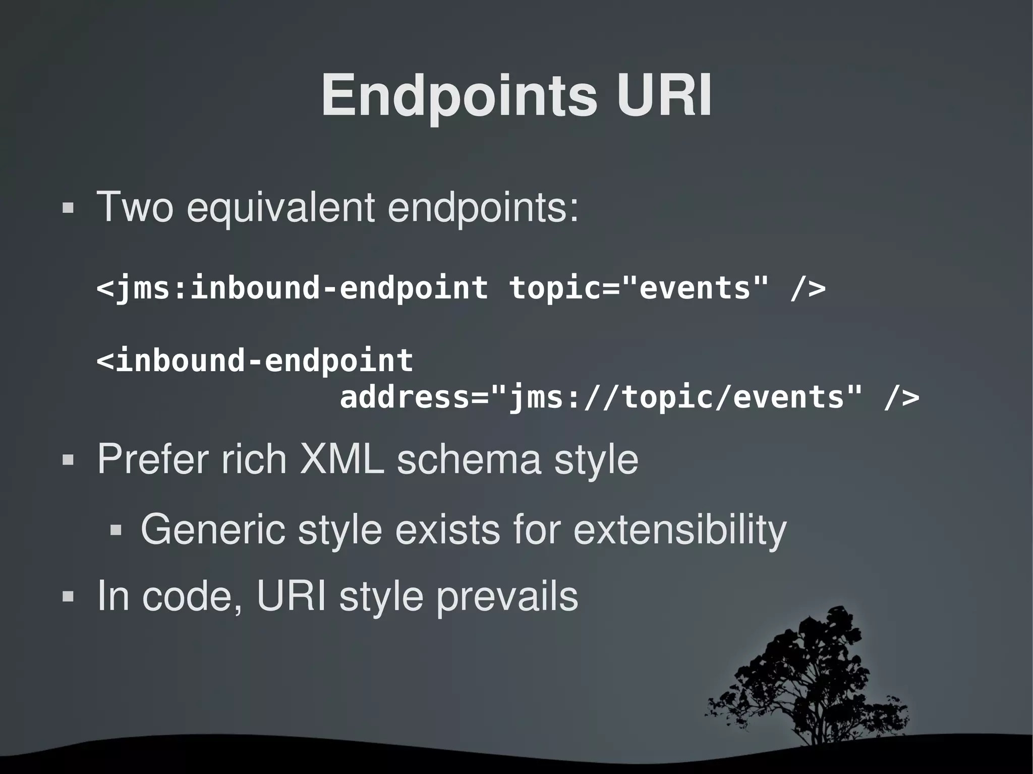 Endpoints URI
   Two equivalent endpoints:
    <jms:inbound-endpoint topic="events" />

    <inbound-endpoint
                 address="jms://topic/events" />
   Prefer rich XML schema style
       Generic style exists for extensibility
   In code, URI style prevails


                         
 