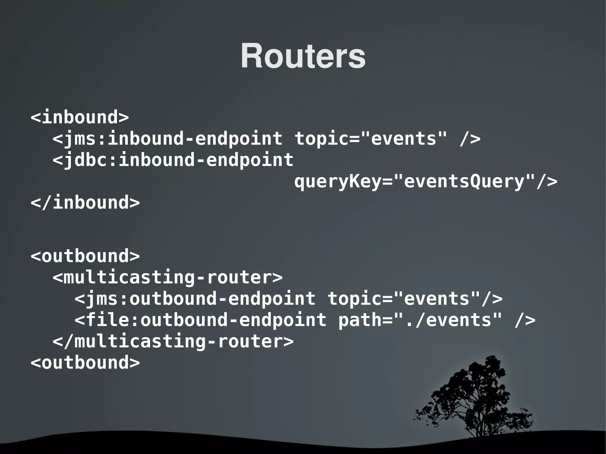 Routers
<inbound>
  <jms:inbound-endpoint topic="events" />
  <jdbc:inbound-endpoint
                        queryKey="eventsQuery"/>
</inbound>

<outbound>
  <multicasting-router>
    <jms:outbound-endpoint topic="events"/>
    <file:outbound-endpoint path="./events" />
  </multicasting-router>
<outbound>



                    
 