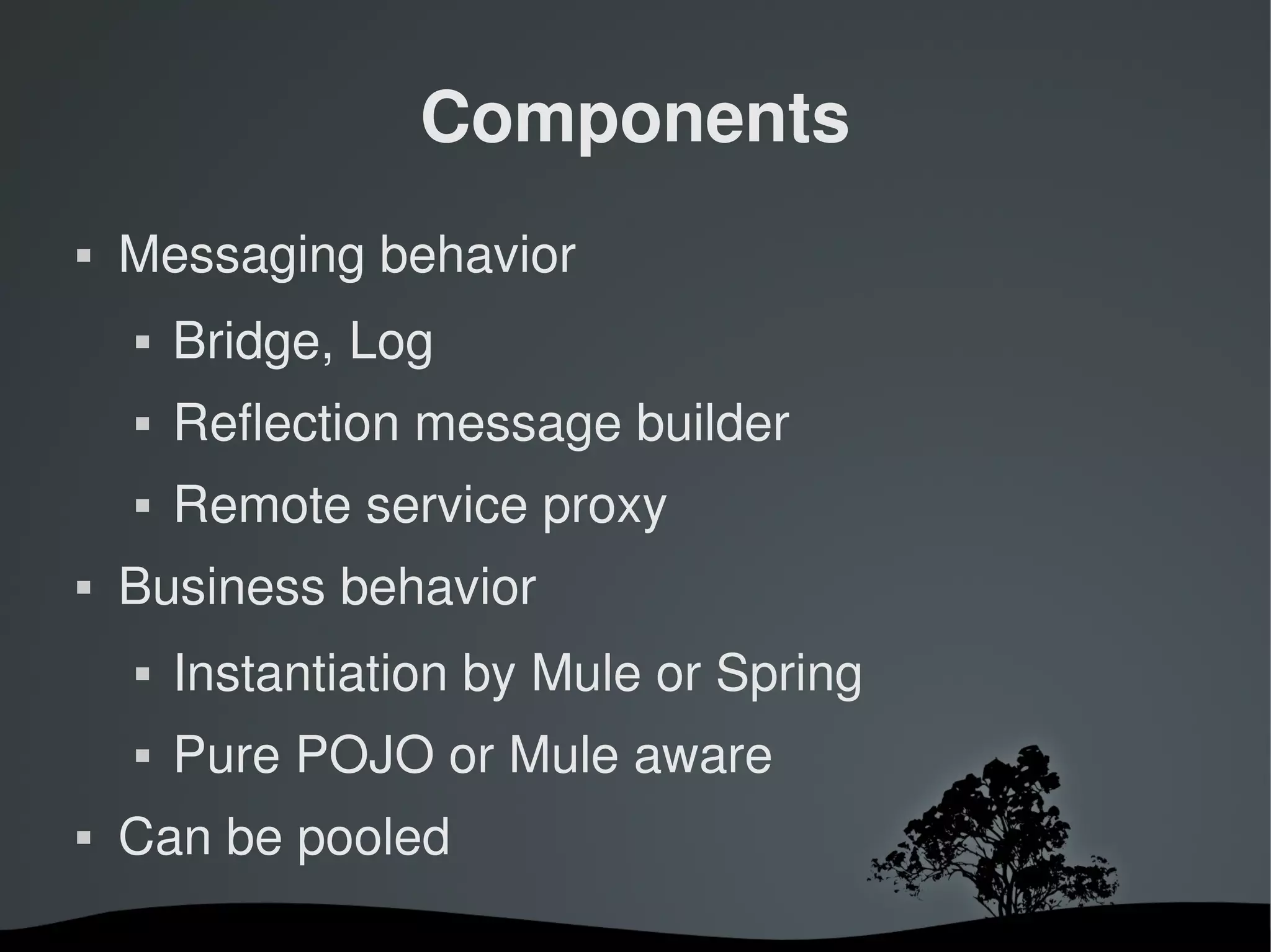 Components
   Messaging behavior
       Bridge, Log
       Reflection message builder
       Remote service proxy
   Business behavior
       Instantiation by Mule or Spring
       Pure POJO or Mule aware
   Can be pooled
                        
 