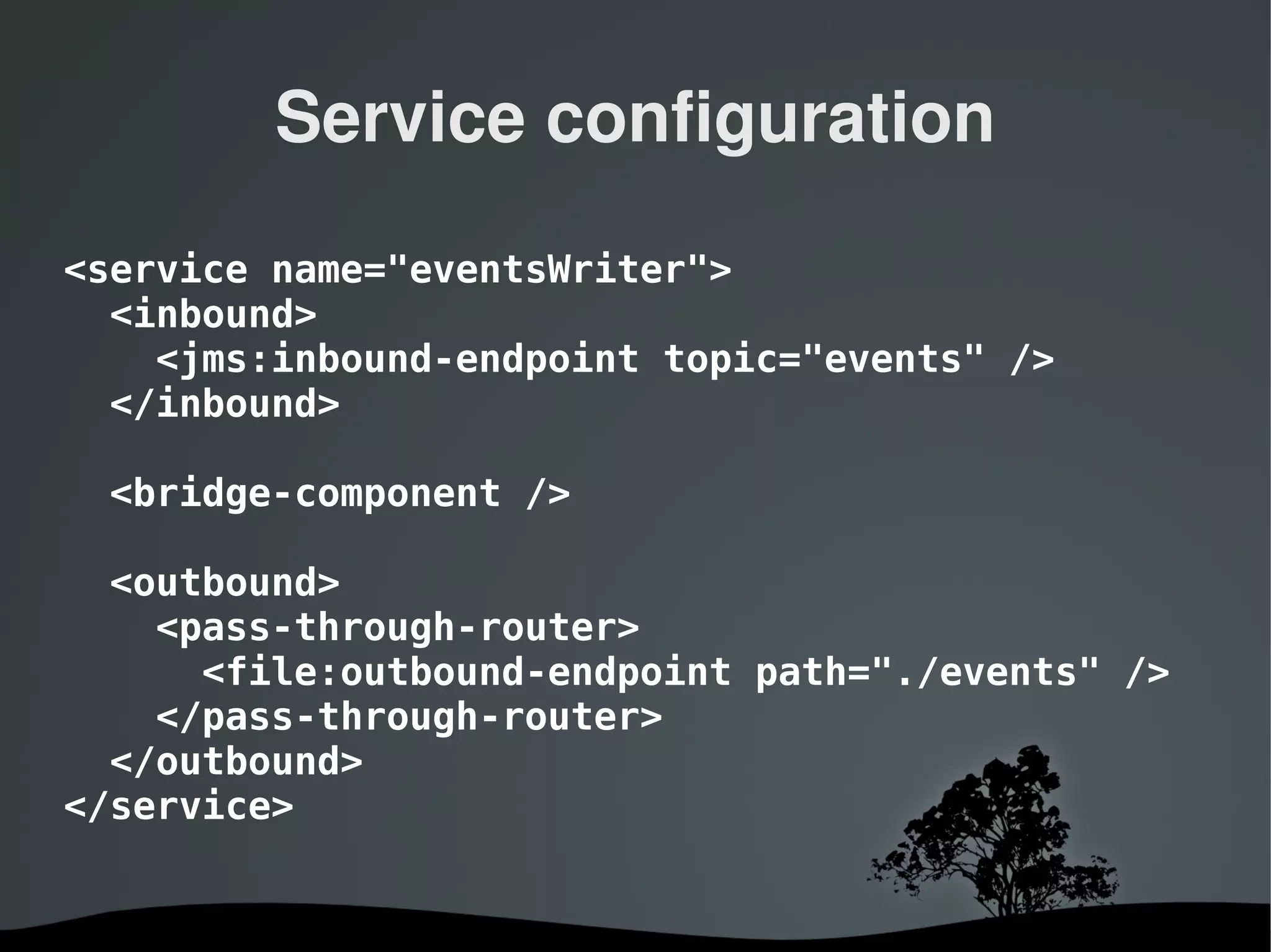 Service configuration

<service name="eventsWriter">
  <inbound>
    <jms:inbound-endpoint topic="events" />
  </inbound>

 <bridge-component />

  <outbound>
    <pass-through-router>
      <file:outbound-endpoint path="./events" />
    </pass-through-router>
  </outbound>
</service>


                    
 
