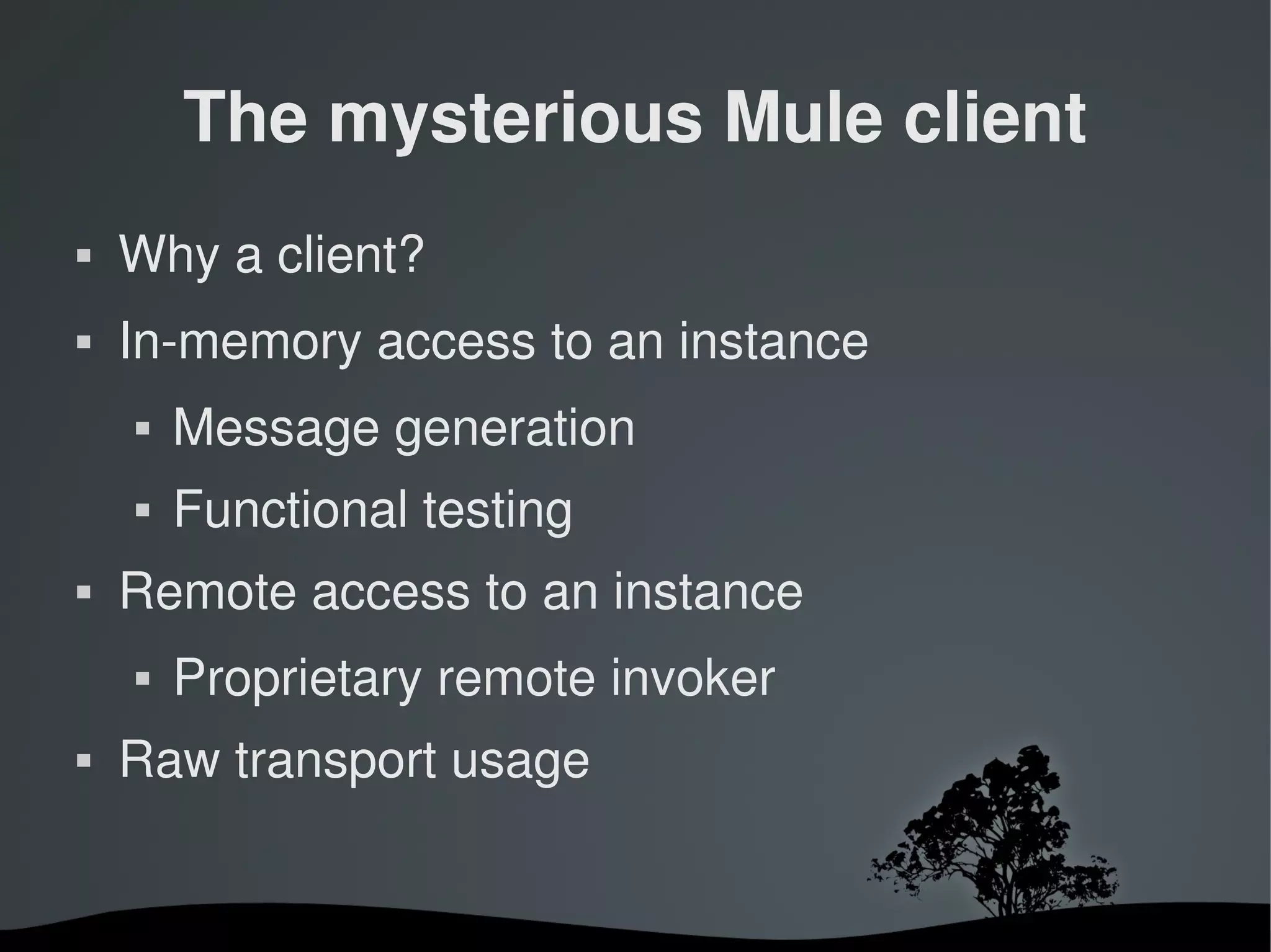 The mysterious Mule client
   Why a client?
   In­memory access to an instance
       Message generation
       Functional testing
   Remote access to an instance
       Proprietary remote invoker
   Raw transport usage


                        
 