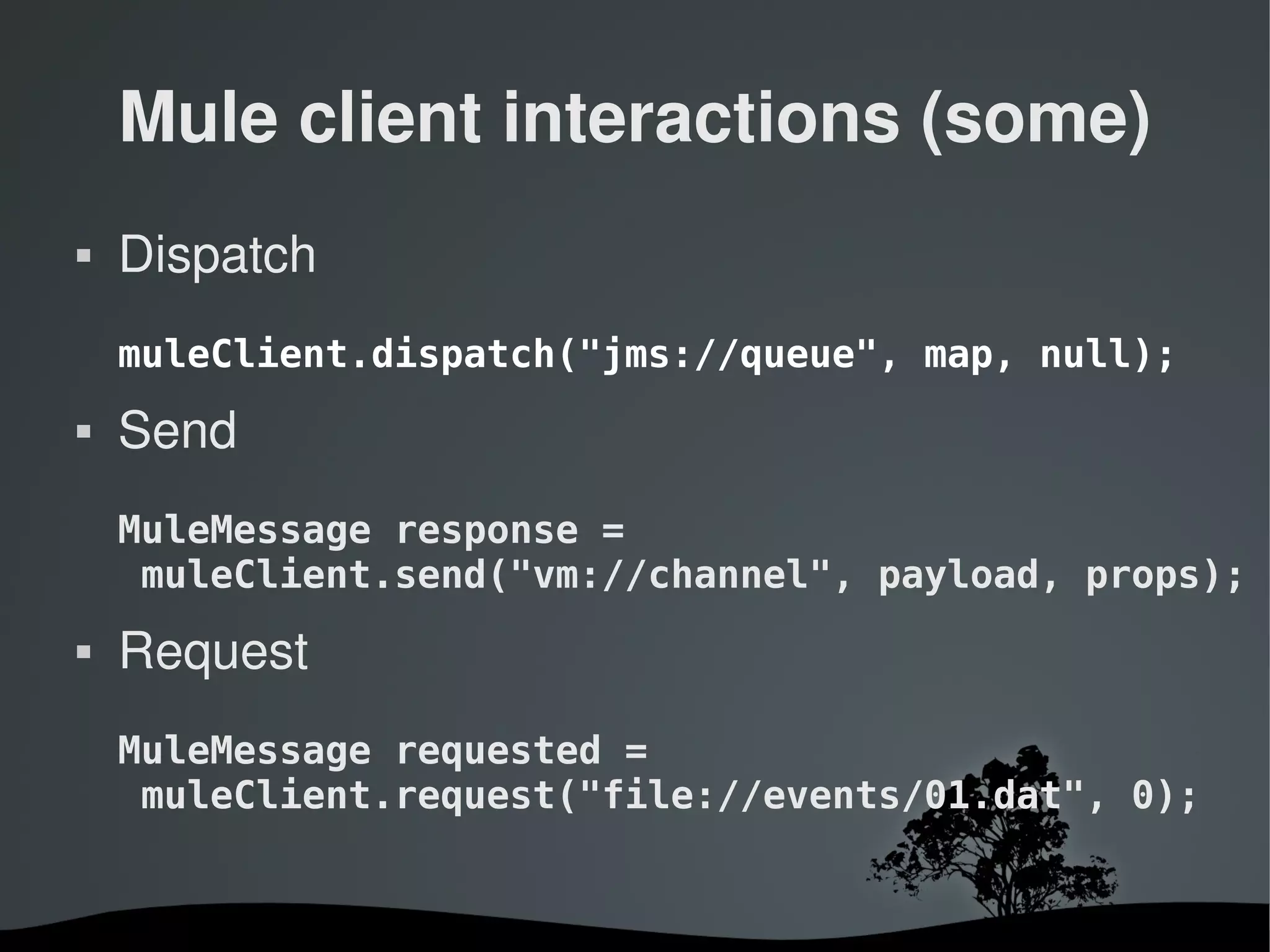 Mule client interactions (some)
   Dispatch
    muleClient.dispatch("jms://queue", map, null);
   Send
    MuleMessage response =
     muleClient.send("vm://channel", payload, props);
   Request
    MuleMessage requested =
     muleClient.request("file://events/01.dat", 0);


                      
 