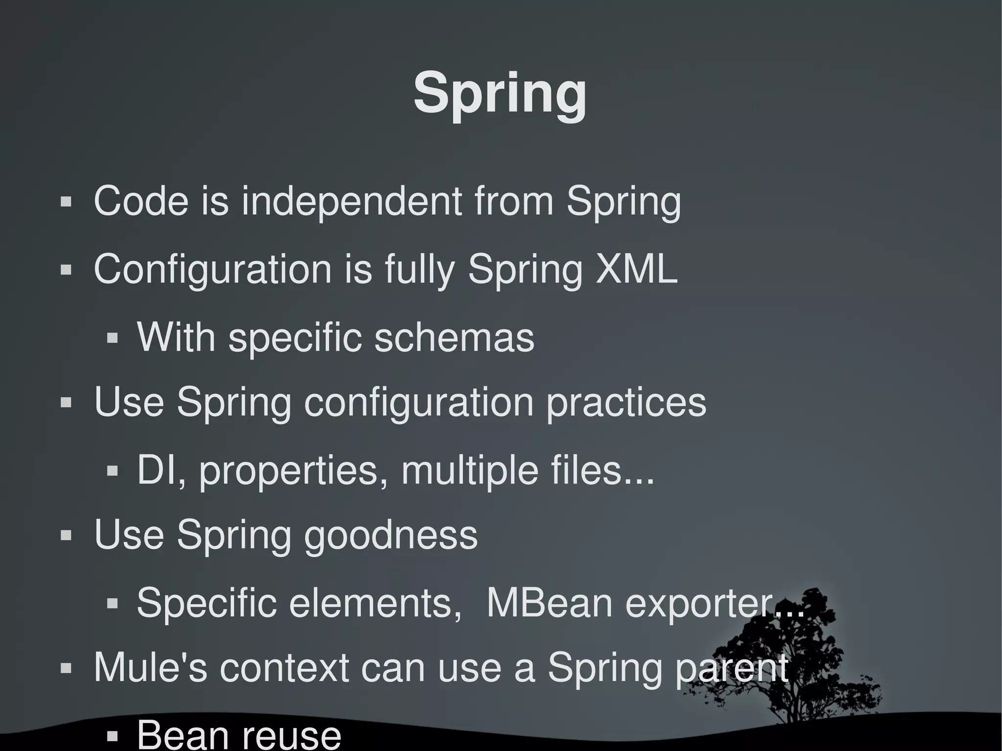 Spring
   Code is independent from Spring
   Configuration is fully Spring XML
       With specific schemas
   Use Spring configuration practices
       DI, properties, multiple files...
   Use Spring goodness
       Specific elements,  MBean exporter...
   Mule's context can use a Spring parent
       Bean reuse
                         
 