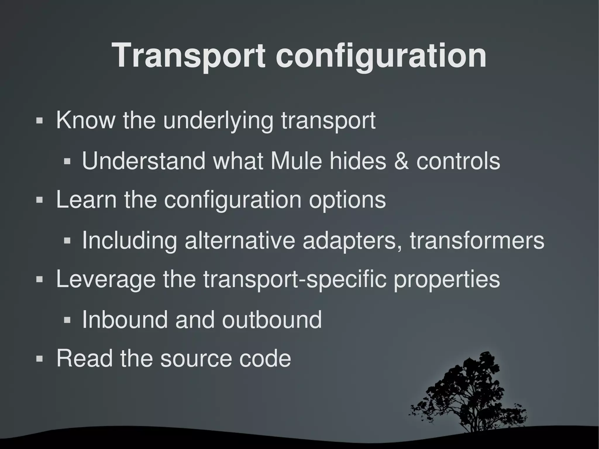 Transport configuration
   Know the underlying transport
       Understand what Mule hides & controls
   Learn the configuration options
       Including alternative adapters, transformers
   Leverage the transport­specific properties
       Inbound and outbound
   Read the source code


                        
 
