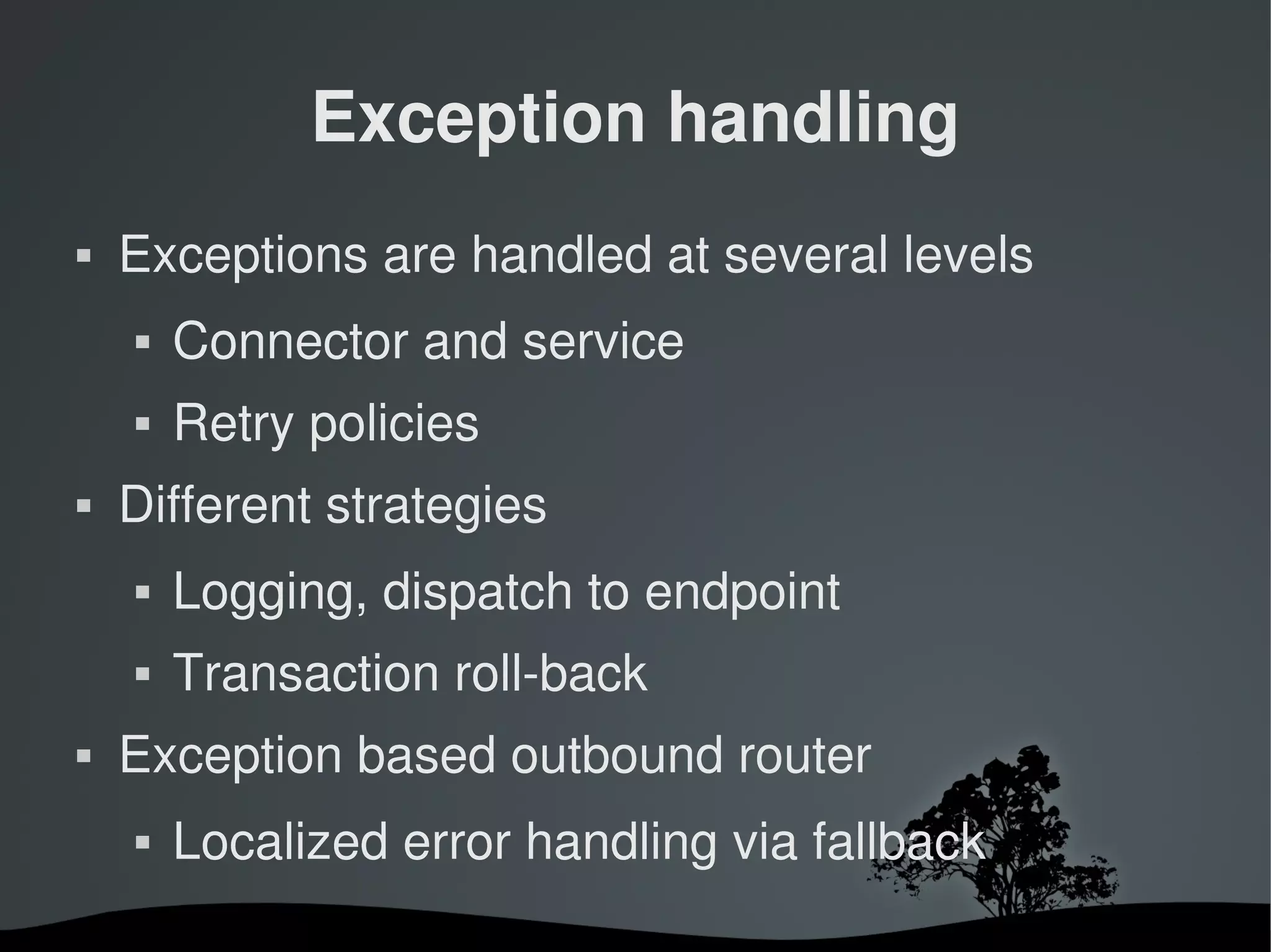Exception handling
   Exceptions are handled at several levels
       Connector and service
       Retry policies
   Different strategies
       Logging, dispatch to endpoint
       Transaction roll­back
   Exception based outbound router
       Localized error handling via fallback
                          
 