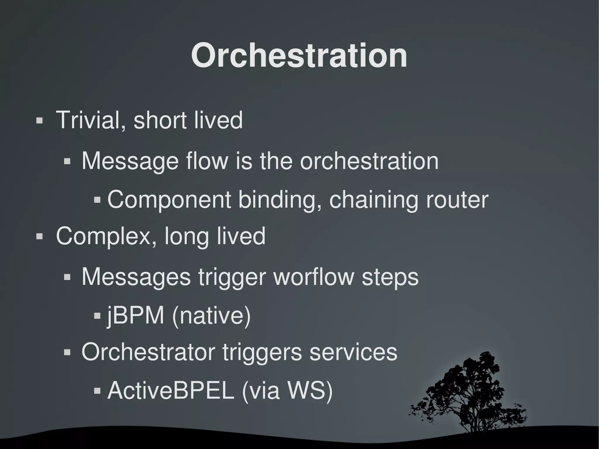 Orchestration
   Trivial, short lived
       Message flow is the orchestration
                Component binding, chaining router
   Complex, long lived
       Messages trigger worflow steps
                jBPM (native)
       Orchestrator triggers services
                ActiveBPEL (via WS)

                              
 