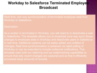 6
Workday to Salesforce Terminated Employee
Broadcast
Real time, one way synchronization of terminated employee data from
Workday to Salesforce.
Description
As a worker is terminated in Workday, you will need to to deactivate a user
in Salesforce. This template allows you to broadcast (one way sync) those
changes to employee state in Workday and deactivate users in Salesforce
in real time. Additional systems can be easily added and notified of
changes. Real time synchronization is achieved via rapid polling of
Workday or can be extended to include outbound notifications. This
template uses both our batching and our watermarking capabilities to
ensure that only recent changes are captured and so that it efficiently
processes large amounts of records.
 