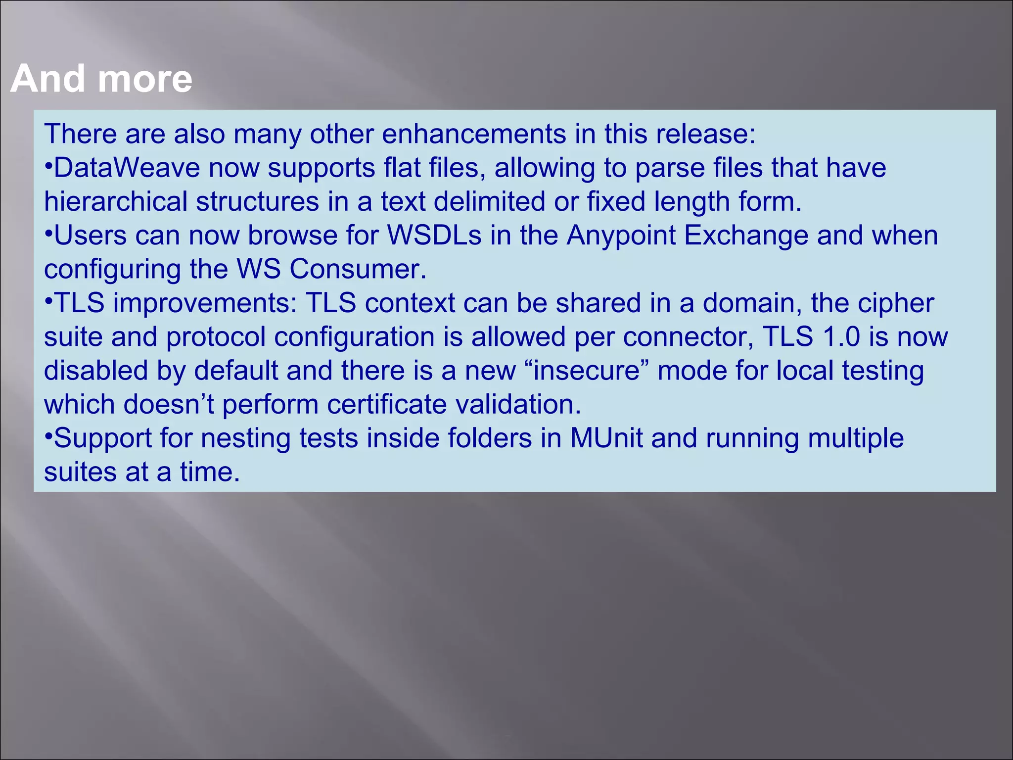 7
And more
There are also many other enhancements in this release:
•DataWeave now supports flat files, allowing to parse files that have
hierarchical structures in a text delimited or fixed length form.
•Users can now browse for WSDLs in the Anypoint Exchange and when
configuring the WS Consumer.
•TLS improvements: TLS context can be shared in a domain, the cipher
suite and protocol configuration is allowed per connector, TLS 1.0 is now
disabled by default and there is a new “insecure” mode for local testing
which doesn’t perform certificate validation.
•Support for nesting tests inside folders in MUnit and running multiple
suites at a time.
 
