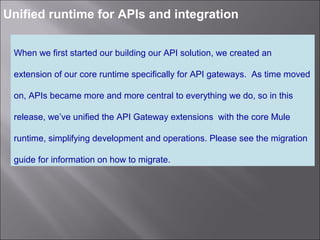 2
Unified runtime for APIs and integration
When we first started our building our API solution, we created an
extension of our core runtime specifically for API gateways. As time moved
on, APIs became more and more central to everything we do, so in this
release, we’ve unified the API Gateway extensions with the core Mule
runtime, simplifying development and operations. Please see the migration
guide for information on how to migrate.
 