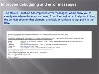 4
Improved debugging and error messages
The Mule 3.8 runtime has improved error messages, which allow you to
clearly see where the error is coming from, the payload at that point in time,
the configuration for that element, and click to navigate to that point in the
flow.
 