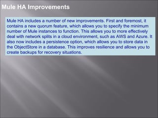 6
Mule HA Improvements
Mule HA includes a number of new improvements. First and foremost, it
contains a new quorum feature, which allows you to specify the minimum
number of Mule instances to function. This allows you to more effectively
deal with network splits in a cloud environment, such as AWS and Azure. It
also now includes a persistence option, which allows you to store data in
the ObjectStore in a database. This improves resilience and allows you to
create backups for recovery situations.
 