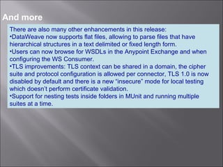 7
And more
There are also many other enhancements in this release:
•DataWeave now supports flat files, allowing to parse files that have
hierarchical structures in a text delimited or fixed length form.
•Users can now browse for WSDLs in the Anypoint Exchange and when
configuring the WS Consumer.
•TLS improvements: TLS context can be shared in a domain, the cipher
suite and protocol configuration is allowed per connector, TLS 1.0 is now
disabled by default and there is a new “insecure” mode for local testing
which doesn’t perform certificate validation.
•Support for nesting tests inside folders in MUnit and running multiple
suites at a time.
 