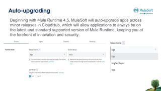 Auto-upgrading
Beginning with Mule Runtime 4.5, MuleSoft will auto-upgrade apps across
minor releases in CloudHub, which will allow applications to always be on
the latest and standard supported version of Mule Runtime, keeping you at
the forefront of innovation and security.
 