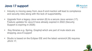 Java 17 support
• Industry is moving away from Java 8 and inaction will lead to compliance
and security risks along with the lack of supportability.
• Upgrade from a legacy Java version (8) to a secure Java version (17).
Feature updates for Java 8 have already expired in 2022 (Security
Support is expiring in 2026)
• Key libraries e.g. Spring, Graphql which are part of mule stack are
dropping Java 8 support
• Studio is based on the Eclipse IDE and the latest version(4.28) requires
JAVA 17.
 