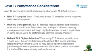 Java 17 Performance Considerations
Java 17 provides important performance changes to MuleSoft products:
• New JIT compiler Java 17 includes a new JIT compiler, which improves
code execution speed.
• Memory Management Java 17 reduces request latency and executes
work more predictably. To achieve this, it adopts a different memory
management approach. Although highly dependent on each application,
in some cases, Java 17 preferentially commits to heap memory.
• Default TLS Cipher Selection When using TLS in a server with Java
11 and later, the server determines the default TLS cipher selection.
Upgrading your server to Java 17 may cause cipher renegotiation
(depending on the supported ciphers list of the client), which can affect
the trade-off between security and performance.
 