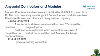 Anypoint Connectors and Modules
Anypoint Connectors and modules are certified by MuleSoft to run on Java
17. The most commonly used Anypoint Connectors and modules are Java
17-compatible now, and others are being released regularly.
4.6 GA - Feb 2024
A subset of available connectors will be Java 17 compatible,
based on usage/adoption
Customers can determine which connectors are Java 17
compatible via product documentation and Anypoint Exchange
connector listing
End of Q2 2024
Update remaining connectors
 