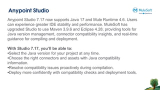 Anypoint Studio
Anypoint Studio 7.17 now supports Java 17 and Mule Runtime 4.6. Users
can experience greater IDE stability and performance. MuleSoft has
upgraded Studio to use Maven 3.9.6 and Eclipse 4.28, providing tools for
Java version management, connector compatibility insights, and real-time
guidance for compiling and deployment.
With Studio 7.17, you’ll be able to:
•Select the Java version for your project at any time.
•Choose the right connectors and assets with Java compatibility
information.
•Resolve compatibility issues proactively during compilation.
•Deploy more confidently with compatibility checks and deployment tools.
 
