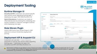 Anypoint Studio
Anypoint Studio 7.17 now supports Java 17 and Mule Runtime 4.6. Users
can experience greater IDE stability and performance. MuleSoft has
upgraded Studio to use Maven 3.9.6 and Eclipse 4.28, providing tools for
Java version management, connector compatibility insights, and real-time
guidance for compiling and deployment.
With Studio 7.17, you’ll be able to:
•Select the Java version for your project at any time.
•Choose the right connectors and assets with Java compatibility
information.
•Resolve compatibility issues proactively during compilation.
•Deploy more confidently with compatibility checks and deployment tools.
 