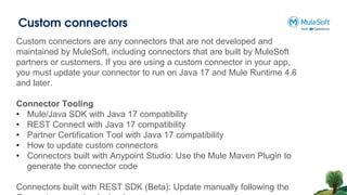 Custom connectors
Custom connectors are any connectors that are not developed and
maintained by MuleSoft, including connectors that are built by MuleSoft
partners or customers. If you are using a custom connector in your app,
you must update your connector to run on Java 17 and Mule Runtime 4.6
and later.
Connector Tooling
• Mule/Java SDK with Java 17 compatibility
• REST Connect with Java 17 compatibility
• Partner Certification Tool with Java 17 compatibility
• How to update custom connectors
• Connectors built with Anypoint Studio: Use the Mule Maven Plugin to
generate the connector code
Connectors built with REST SDK (Beta): Update manually following the
 