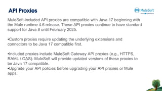 API Proxies
MuleSoft-included API proxies are compatible with Java 17 beginning with
the Mule runtime 4.6 release. These API proxies continue to have standard
support for Java 8 until February 2025.
•Custom proxies require updating the underlying extensions and
connectors to be Java 17 compatible first.
•Included proxies include MuleSoft Gateway API proxies (e.g., HTTPS,
RAML / OAS). MuleSoft will provide updated versions of these proxies to
be Java 17 compatible.
•Upgrade your API policies before upgrading your API proxies or Mule
apps.
 