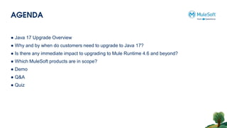 AGENDA
● Java 17 Upgrade Overview
● Why and by when do customers need to upgrade to Java 17?
● Is there any immediate impact to upgrading to Mule Runtime 4.6 and beyond?
● Which MuleSoft products are in scope?
● Demo
● Q&A
● Quiz
 