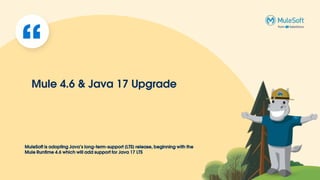 MuleSoft is adopting Java’s long-term-support (LTS) release, beginning with the
Mule Runtime 4.6 which will add support for Java 17 LTS
Mule 4.6 & Java 17 Upgrade
 