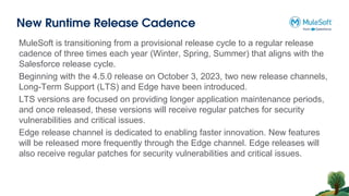 New Runtime Release Cadence
MuleSoft is transitioning from a provisional release cycle to a regular release
cadence of three times each year (Winter, Spring, Summer) that aligns with the
Salesforce release cycle.
Beginning with the 4.5.0 release on October 3, 2023, two new release channels,
Long-Term Support (LTS) and Edge have been introduced.
LTS versions are focused on providing longer application maintenance periods,
and once released, these versions will receive regular patches for security
vulnerabilities and critical issues.
Edge release channel is dedicated to enabling faster innovation. New features
will be released more frequently through the Edge channel. Edge releases will
also receive regular patches for security vulnerabilities and critical issues.
 