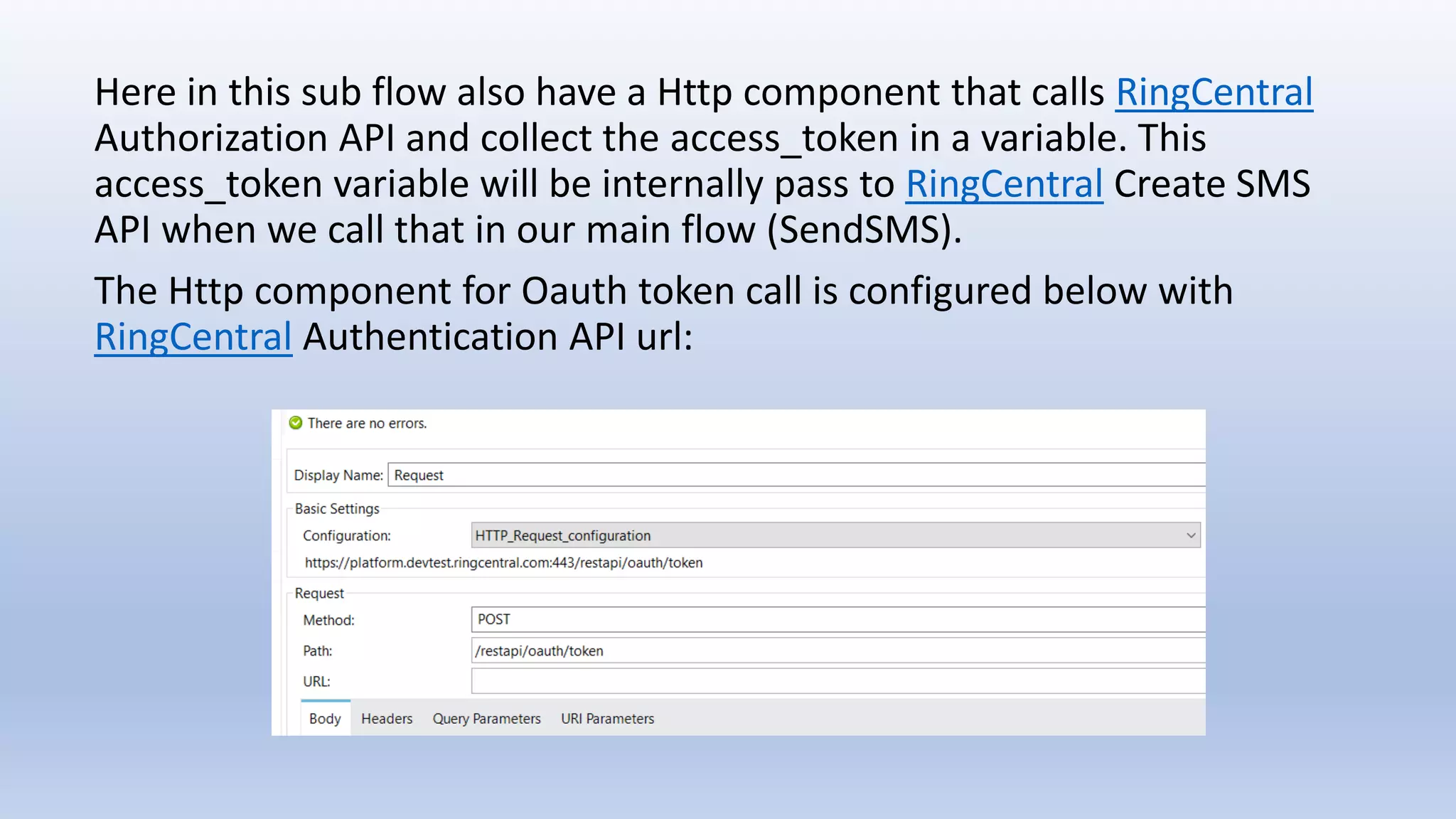 Here in this sub flow also have a Http component that calls RingCentral
Authorization API and collect the access_token in a variable. This
access_token variable will be internally pass to RingCentral Create SMS
API when we call that in our main flow (SendSMS).
The Http component for Oauth token call is configured below with
RingCentral Authentication API url:
 