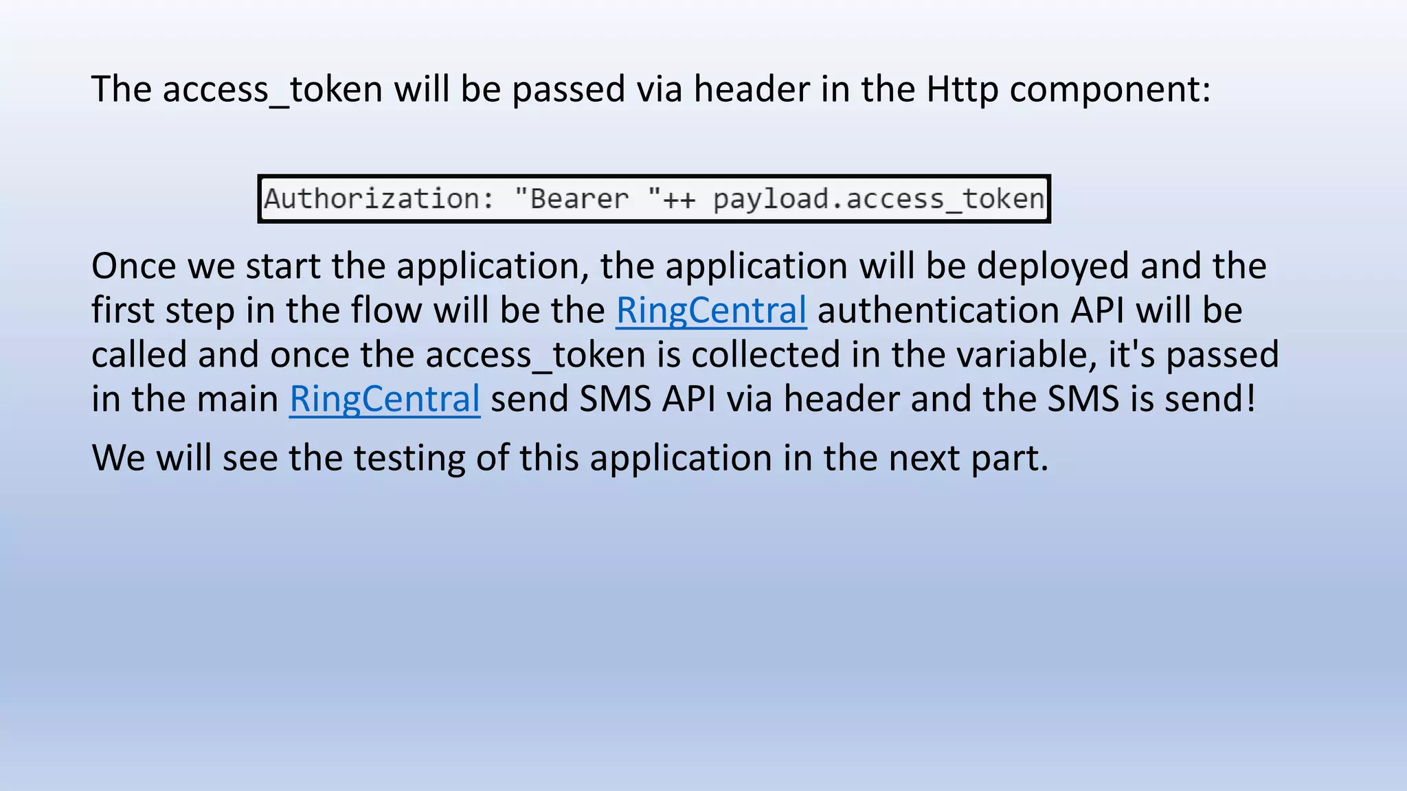The access_token will be passed via header in the Http component:
Once we start the application, the application will be deployed and the
first step in the flow will be the RingCentral authentication API will be
called and once the access_token is collected in the variable, it's passed
in the main RingCentral send SMS API via header and the SMS is send!
We will see the testing of this application in the next part.
 
