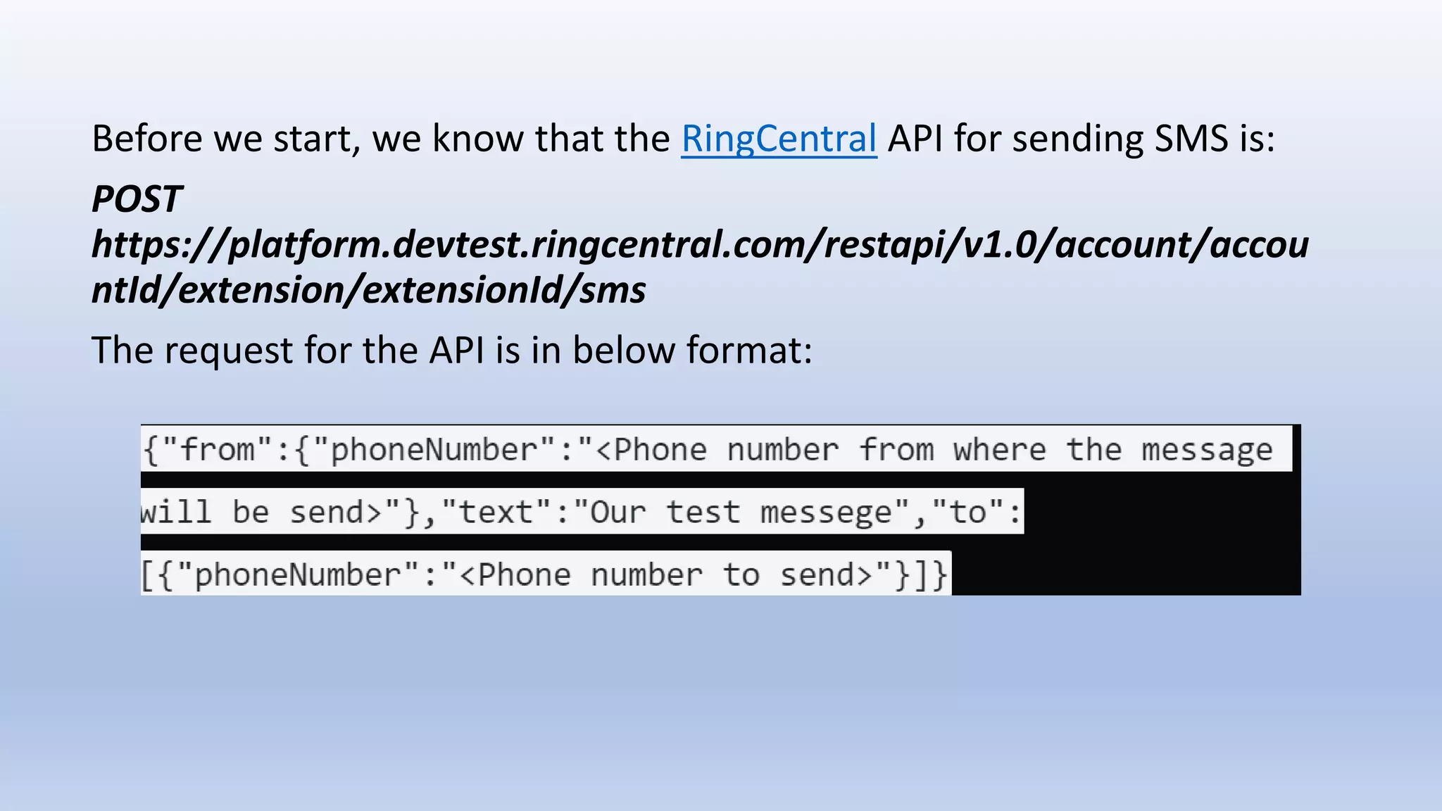 Before we start, we know that the RingCentral API for sending SMS is:
POST
https://platform.devtest.ringcentral.com/restapi/v1.0/account/accou
ntId/extension/extensionId/sms
The request for the API is in below format:
 