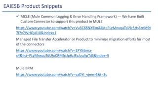 EAIESB Product Snippets
 MCLE (Mule Common Logging & Error Handling Framework) --- We have Built
Custom Connector to support this product in MULE
https://www.youtube.com/watch?v=Vu3C68NX5ko&list=PLyMnxquTdL9r5Hs3rnM9t
7I7y7WHQUl10&index=1
Managed File Transfer Accelerator or Product to minimize migration efforts for most
of the connectors
https://www.youtube.com/watch?v=2FYSibma-
x4&list=PLyMnxquTdL9oCRMfrcIp6zJFaJouApTdS&index=5
Mule BPM
https://www.youtube.com/watch?v=vaDYI_vjmm4&t=3s
 