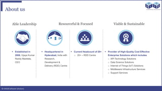 © EAIESB Software Solutions
About us
Able Leadership Resourceful & Focused Viable & Sustainable
 Provider of High-Quality Cost Effective
Enterprise Solutions which includes
o API Technology Solutions
o Data Science Solutions
o Internet of Things (IoT) Solutions
o Middleware Infrastructure Services
o Support Services
 Current Headcount of 20+
o 20+ – RDD Centre
 Headquartered in
Hyderabad, India with
Research,
Development &
Delivery (RDD) Centre
 Established in
2008, Vijaya Kumar
Reddy Maddela,
CEO
 