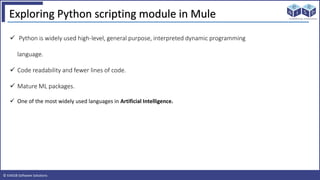 © EAIESB Software Solutions
Exploring Python scripting module in Mule
 Python is widely used high-level, general purpose, interpreted dynamic programming
language.
 Code readability and fewer lines of code.
 Mature ML packages.
 One of the most widely used languages in Artificial Intelligence.
 