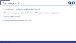 © EAIESB Software Solutions
Demo Agenda
 Tested Changes from Data Weave 1.0 to Data Weave 2.0
 Transforming Vendor json to Vendor Excel and notify the team with the excel attachment
 Integrating Mule with Slack
 Exploring Python scripting module in Mule
 