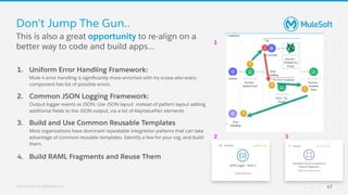 All contents © MuleSoft, LLC
1. Uniform Error Handling Framework:
Mule 4 error handling is signiﬁcantly more enriched with try scope also every
component has list of possible errors.
2. Common JSON Logging Framework:
Output logger events as JSON. Use JSON layout instead of pattern layout adding
additional ﬁelds to the JSON output, via a list of KeyValuePair elements
3. Build and Use Common Reusable Templates
Most organizations have dominant repeatable integration patterns that can take
advantage of common reusable templates. Identify a few for your org, and build
them.
4. Build RAML Fragments and Reuse Them
Don't Jump The Gun..
1
2 3
This is also a great opportunity to re-align on a
better way to code and build apps...
47
 