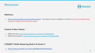 All contents © MuleSoft, LLC
Resources
59
Webinars:
● https://www.mulesoft.com/demo/beta/mule-4 - This webinar series is available on demand. There are 3 webinars that
everyone is highly recommended to watch.
Friends of Max Videos:
● MMA Overview: https://www.youtube.com/watch?v=QxDNKaHttiE
● MMA Demonstration: https://www.youtube.com/watch?v=OsZ6QpovNdg
CONNECT 2018: Mastering Mule 4 & Studio 7
● https://videos.mulesoft.com/watch/gtWiNRFapPb9MAS4bxfevy
 