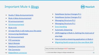 All contents © MuleSoft, LLC
Important Mule 4 Blogs
● Studio 7 Beta Announcements
● Mule 4 Beta Announcement
● EA announcement
● GA Announcement
● Mule 4 Kit
● 10 ways Mule 4 will make your life easier
● Announcing DataWeave
● RC Announcement
● FTP connector
● Batch Module
● Database Connector
● File Connector
● ObjectStore connector
● DataWeave Syntax Changes Pt 1
● DataWeave Syntax Changes Pt 2
● Messaging Structure Pt 2
● Messaging Structure Pt 1
● Error Handling
● Automatic Streaming
● JSON logging in Mule 4: Getting the most out of
your logs
● How to build a streaming application in Mule 4
● Migrating DevKit projects to the new Mule SDK
Every Architect and Developer MUST read these!
++ a lot more Mule 4 blogs on blogs.mulesoft.com 61
 