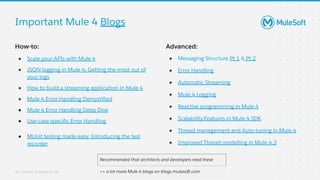 All contents © MuleSoft, LLC
Important Mule 4 Blogs
How-to:
● Scale your APIs with Mule 4
● JSON logging in Mule 4: Getting the most out of
your logs
● How to build a streaming application in Mule 4
● Mule 4 Error Handling Demystiﬁed
● Mule 4 Error Handling Deep Dive
● Use-case speciﬁc Error Handling
● MUnit testing made easy: Introducing the test
recorder
Recommended that architects and developers read these
++ a lot more Mule 4 blogs on blogs.mulesoft.com
Advanced:
● Messaging Structure Pt 1 & Pt 2
● Error Handling
● Automatic Streaming
● Mule 4 Logging
● Reactive programming in Mule 4
● Scalability Features in Mule 4 SDK
● Thread management and Auto-tuning in Mule 4
● Improved Thread modelling in Mule 4.3
 