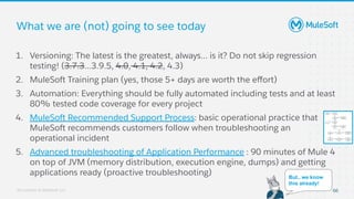 All contents © MuleSoft, LLC
What we are (not) going to see today
1. Versioning: The latest is the greatest, always... is it? Do not skip regression
testing! (3.7.3...3.9.5, 4.0, 4.1, 4.2, 4.3)
2. MuleSoft Training plan (yes, those 5+ days are worth the eﬀort)
3. Automation: Everything should be fully automated including tests and at least
80% tested code coverage for every project
4. MuleSoft Recommended Support Process: basic operational practice that
MuleSoft recommends customers follow when troubleshooting an
operational incident
5. Advanced troubleshooting of Application Performance : 90 minutes of Mule 4
on top of JVM (memory distribution, execution engine, dumps) and getting
applications ready (proactive troubleshooting)
66
But.. we know
this already!
 