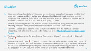 All contents © MuleSoft, LLC
Situation
69
1. It is a normal day close to lunch time, you are working on a couple of tasks you need to ﬁnish
soon, but, you are suddenly pulled into a Production Outage thread, you have to drop
everything else you were doing, right now, and you have less than 3 hours to prepare for the
session for the Customer. It is not clear what is going on there
2. You had read through their case, there is not much information really; the case doesn’t have
anything attached either, there are some clues about APILed + SAP backend
3. From the Support case, it seems like a fairly new Customer that did not have a proper
onboarding with a Partner/Services and is not aware of the MuleSoft Recommended Support
Process
4. The issue has been going for a while now, 2 weeks and it haven’t been solved. Is this really
Critical? 🚩
5. You read the email chain 🚩: If we talk about architecture, @PersonA should be your contact. If
you want to analyzed the code, we should include @Partner1 in the loop, If you want to analyze
the SAP BAPI called through Mulesoft we should include @PersonB and if you want to review
the impact on the SAP resources or SAP behavior, @PersonC would take the lead.
 