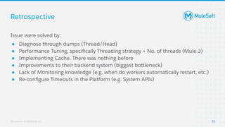 All contents © MuleSoft, LLC
Retrospective
75
Issue were solved by:
● Diagnose through dumps (Thread/Head)
● Performance Tuning, speciﬁcally Threading strategy + No. of threads (Mule 3)
● Implementing Cache. There was nothing before
● Improvements to their backend system (biggest bottleneck)
● Lack of Monitoring knowledge (e.g. when do workers automatically restart, etc.)
● Re-conﬁgure Timeouts in the Platform (e.g. System APIs)
 