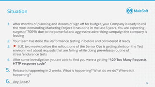 All contents © MuleSoft, LLC
Situation
79
1. After months of planning and dozens of sign oﬀ for budget, your Company is ready to roll
the most demanding Marketing Project it has done in the last 5 years. You are expecting
surges of 700% due to the powerful and aggressive advertising campaign the company is
leading
2. Your team has done the Performance testing in before and considered it ready
3. 🚩 BUT, two weeks before the rollout, one of the Senior Ops is getting alerts on the Test
environment about requests that are failing while doing pre-release routine of
stress/endurance tests
4. After some investigation you are able to ﬁnd you were a getting “429 Too Many Requests
HTTP response code”
5. Release is happening in 2 weeks. What is happening? What do we do? Where is it
happening?
6. Any Ideas?
 